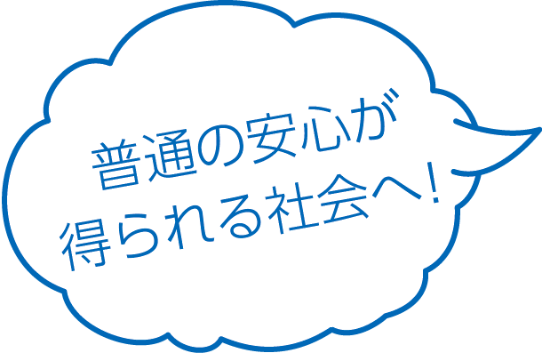 普通の安心が得られる社会へ！