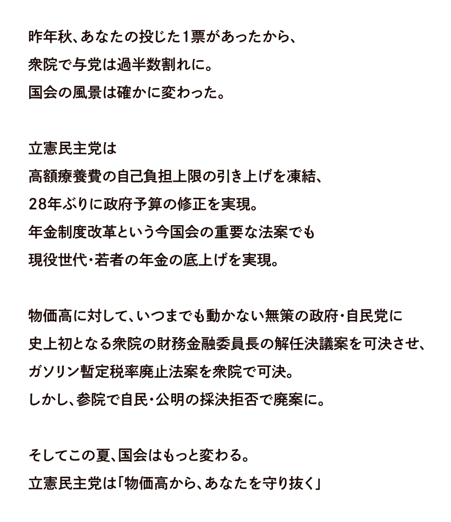 昨年秋、あなたの投じた1票があったから、衆院で与党は過半数割れに。国会の風景は確かに変わった。 立憲民主党は高額療養費の自己負担上限の引き下げを凍結、28年ぶりに政府予算の修正を実現。年金制度改革という今国会の重要な法案でも現役世代・若者の年金の底上げを実現。 物価高に対して、いつまでも動かない無策の政府・自民党に史上初となる衆院の財務金融委員長の解任決議案を可決させ、ガソリン暫定税率の廃止法案を衆院で可決。しかし、参院で自民・公明の採決拒否で廃案に。 そしてこの夏、国会はもっと変わる。立憲民主党は「物価高から、あなたを守り抜く」
