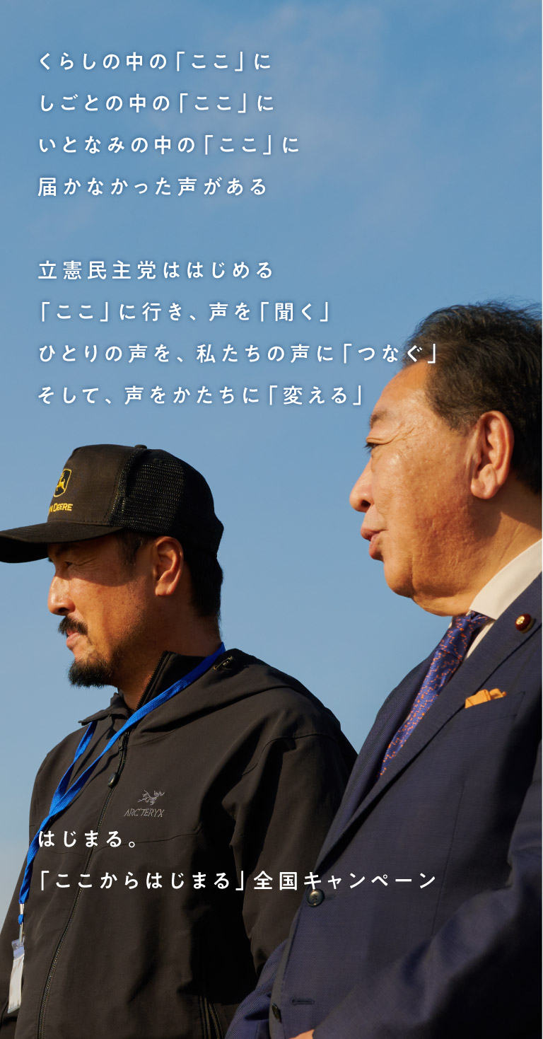 くらしの中の「ここ」に しごとの中の「ここ」に いとなみの中の「ここ」に 届かなかった声がある 立憲民主党ははじめる 「ここ」に行き、声を「聞く」 ひとりの声を、私たちの声に「つなぐ」 そして、声をかたちに「変える」 はじまる。「ここからはじまる」全国キャンペーン