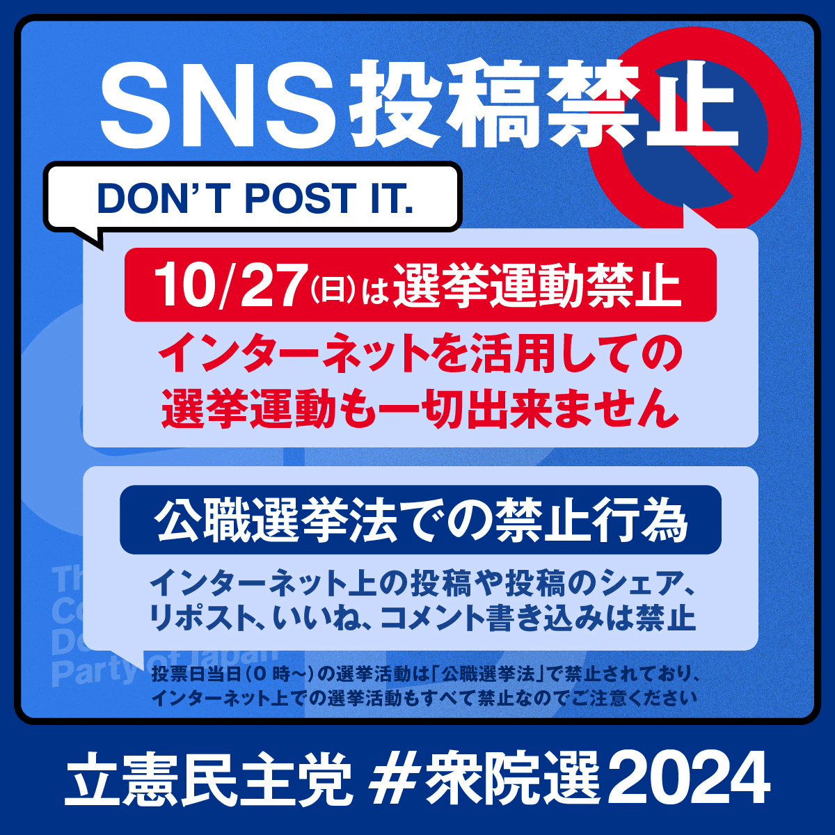 SNS投稿禁止 DON'T POST IT. 10/27(日)は選挙運動禁止 インターネットを活用しての選挙運動も一切できません 公職選挙法での禁止行為 インターネット上の投稿や投稿のシェア、リポスト、いいね、コメント書き込みは禁止 投票日当日（０時〜）の選挙活動は「公職選挙法」で禁止されており、インターネット上での選挙活動もすべて禁止なのでご注意ください 立憲民主党 ＃衆院選2024