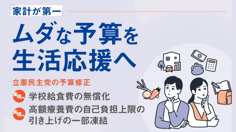 家計が第一 ムダな予算を生活応援へ　立憲民主党の予算修正（実現へ！）学校給食費の無償化（実現へ！）高額療養費の自己負担上限の引き上げの一部凍結