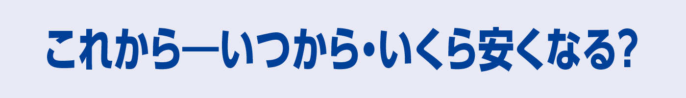 これからーいつから・いくら安くなる? これからーいつから・いくら安くなる?
