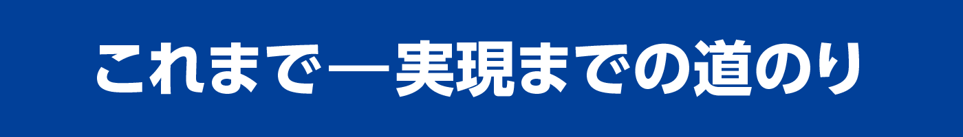 これまで ― 実現までの道のり これまで ― 実現までの道のり