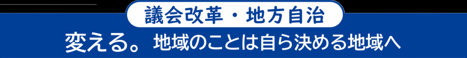 ＜議会改革・地方自治＞　変える。地域のことは自ら決める地域へ