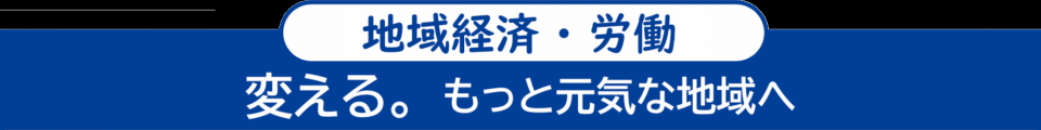 ＜地域経済・労働＞　変える。もっと元気な地域へ