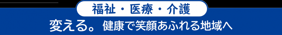 ＜福祉・医療・介護＞　変える。健康で笑顔あふれる地域へ