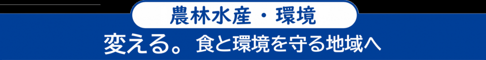 ＜農林水産・環境＞　変える。食と環境を守る地域へ